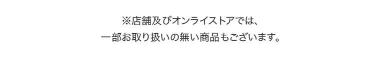 ※店舗及びオンラインストアでは、一部お取り扱いの無い商品もございます。