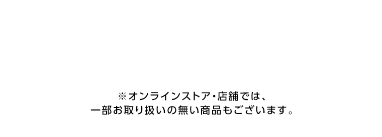 オンラインストア・店舗では、一部お取り扱いのない店舗もございます。