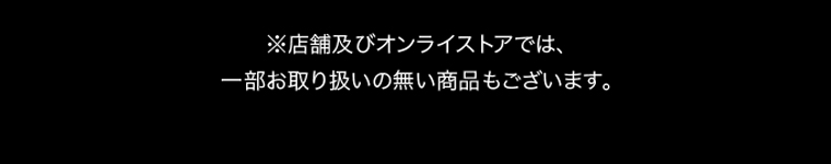 ※店舗及びオンラインストアでは、一部お取り扱いの無い商品もございます。