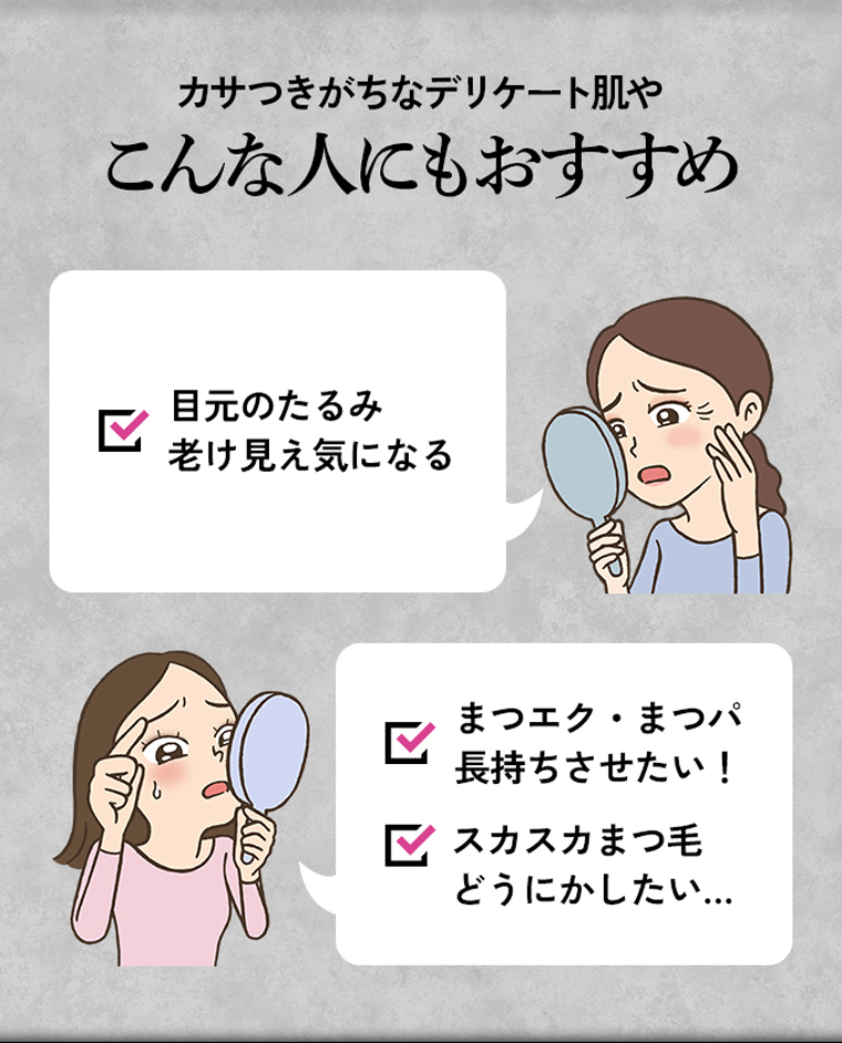 カサつきがちなデリケート肌やこんな人にもおすすめ 目元のたるみ老け見え気になる まつエク・まつパ長持ちさせたい！ スカスカまつ毛どうにかしたい…