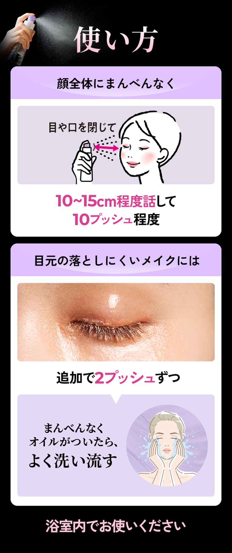 使い方 顔全体にまんべんなく 目や口を閉じて10〜15cm程度話して10プッシュ程度 目元の落としにくいメイクには追加で2プッシュずつ まんべんなくオイルがついたら、よく洗い流す 浴室内でお使いください