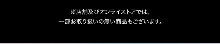 ※店舗及びオンラインストアでは、一部お取り扱いの無い商品もございます。