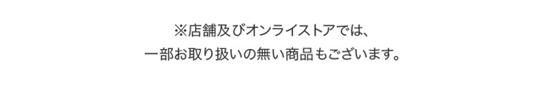 ※店舗及びオンラインストアでは、一部お取り扱いの無い商品もございます。