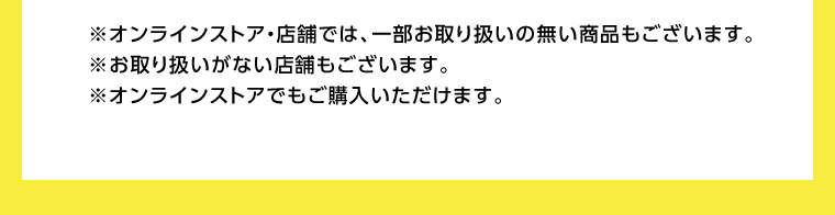 オンラインストア・店舗では、一部お取り扱いのない店舗もございます。