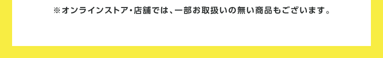 オンラインストア・店舗では、一部お取り扱いのない店舗もございます。