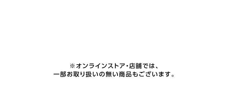 オンラインストア・店舗では、一部お取り扱いのない店舗もございます。