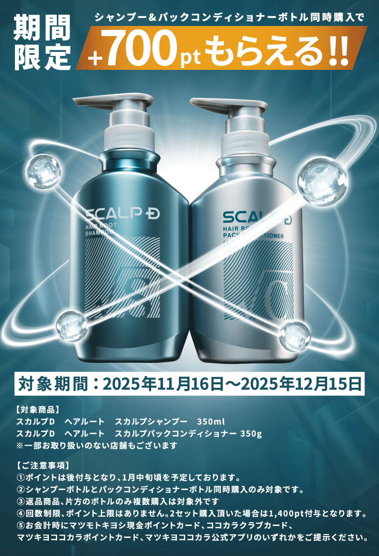 期間限定 シャンプー&パックコンディショナーボトル同時購入で+700ptもらえる!! 対象期間:2025年11月16日~2025年12月15日 【対象商品】スカルプD ヘアルート スカルプシャンプー 350ml スカルプD ヘアルート スカルプパックコンディショナー 350g ※一部お取り扱いのない店舗もございます