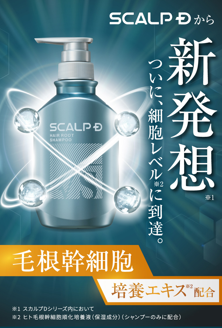 SCALP Dから 新 SCALP D HAIR ROOT SHAMPOO 発想 ※1 ついに、細胞レベルに到達。 毛根幹細胞 培養エキス ※ 配合 ※1 スカルプDシリーズ内において ※2 ヒト毛根幹細胞順化培養液 (保湿成分) (シャンプーのみに配合)