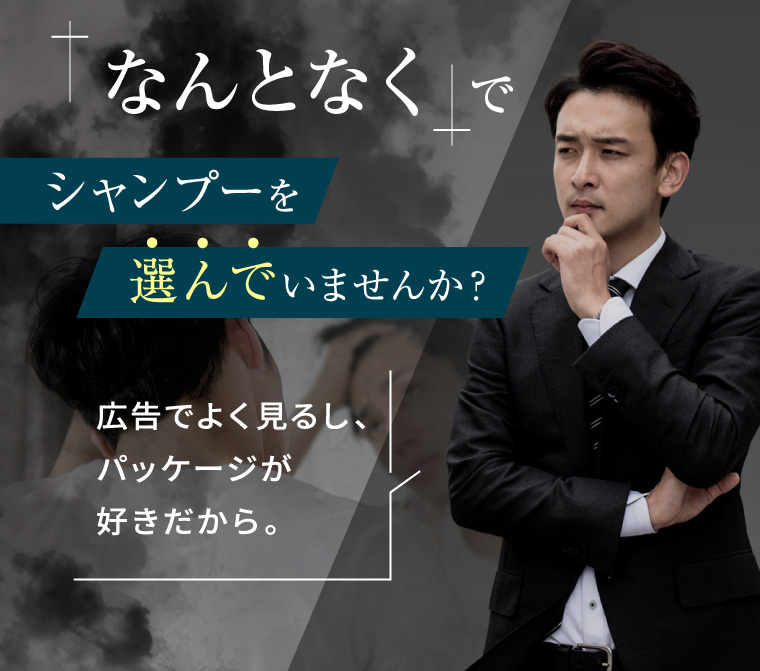 「なんとなく」で シャンプーを 選んでいませんか? 広告でよく見るし、 パッケージが 好きだから。