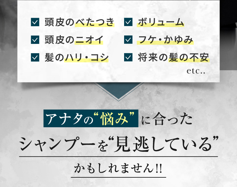 頭皮のべたつき ✓ ボリューム 頭皮のニオイ 髪のハリ・コシ ▼ フケ・かゆみ 将来の髪の不安 etc.. アナタの“悩み”に合った シャンプーを“見逃している” かもしれません!!