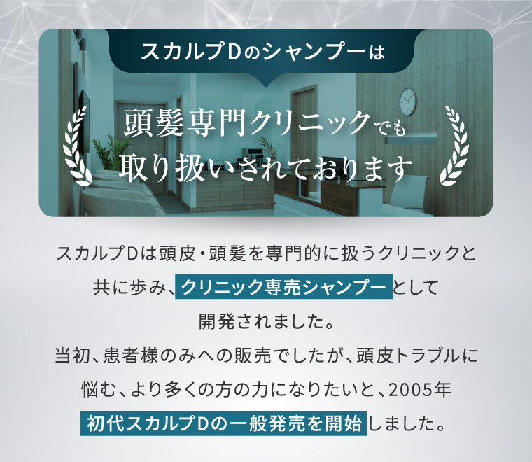 スカルプDのシャンプーは 頭髪専門クリニックでも 取り扱いされております . スカルプDは頭皮 頭髪を専門的に扱うクリニックと 共に歩み、 クリニック専売シャンプーとして 開発されました。 当初、患者様のみへの販売でしたが、頭皮トラブルに 悩む、より多くの方の力になりたいと、2005年 初代スカルプDの一般発売を開始しました。