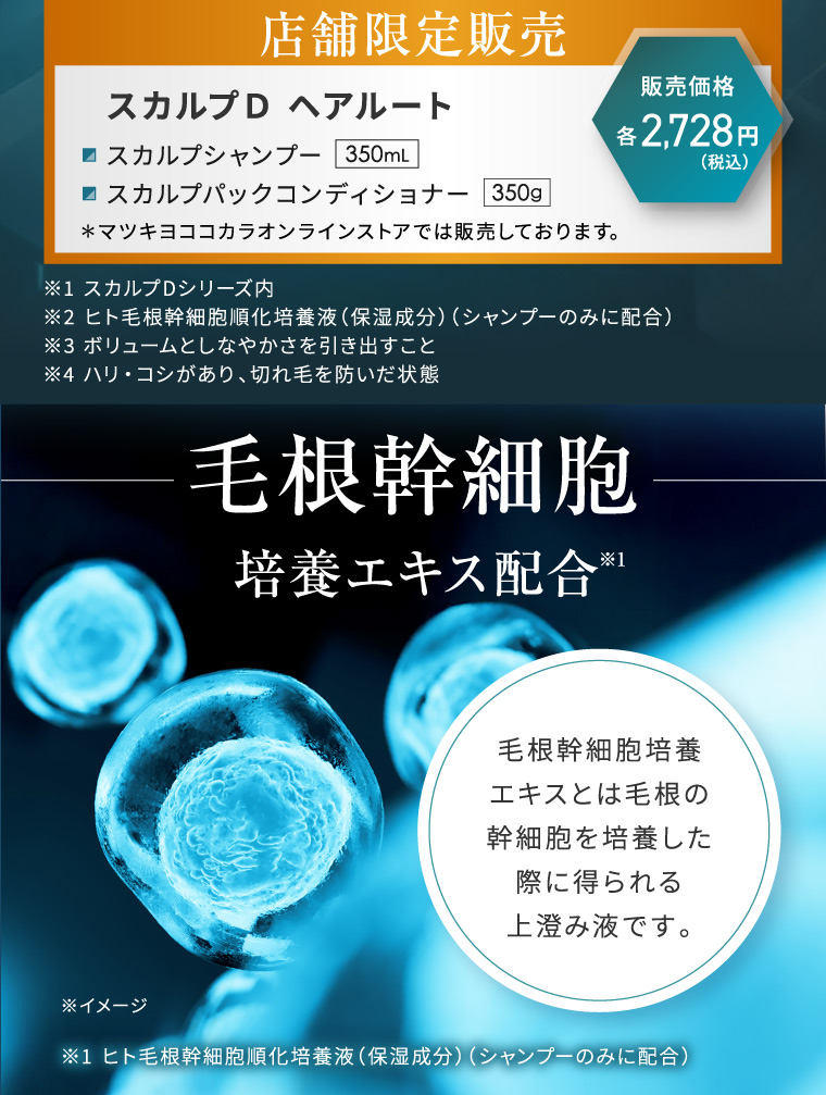 店舗限定販売 スカルプD ヘアルート スカルプシャンプー 350mL 販売価格 各 2,728 円 (税込) ■スカルプパックコンディショナー 350g ※1 スカルプDシリーズ内 ※2 ヒト毛根幹細胞順化培養液 (保湿成分) (シャンプーのみに配合) ※3 ボリュームとしなやかさを引き出すこと ※4 ハリ・コシがあり、 切れ毛を防いだ状態 毛根幹細胞 培養エキス配合 ※1 毛根幹細胞培養 エキスとは毛根の 幹細胞を培養した 際に得られる 上澄み液です。 ※イメージ ※1 ヒト毛根幹細胞順化培養液 (保湿成分) (シャンプーのみに配合)