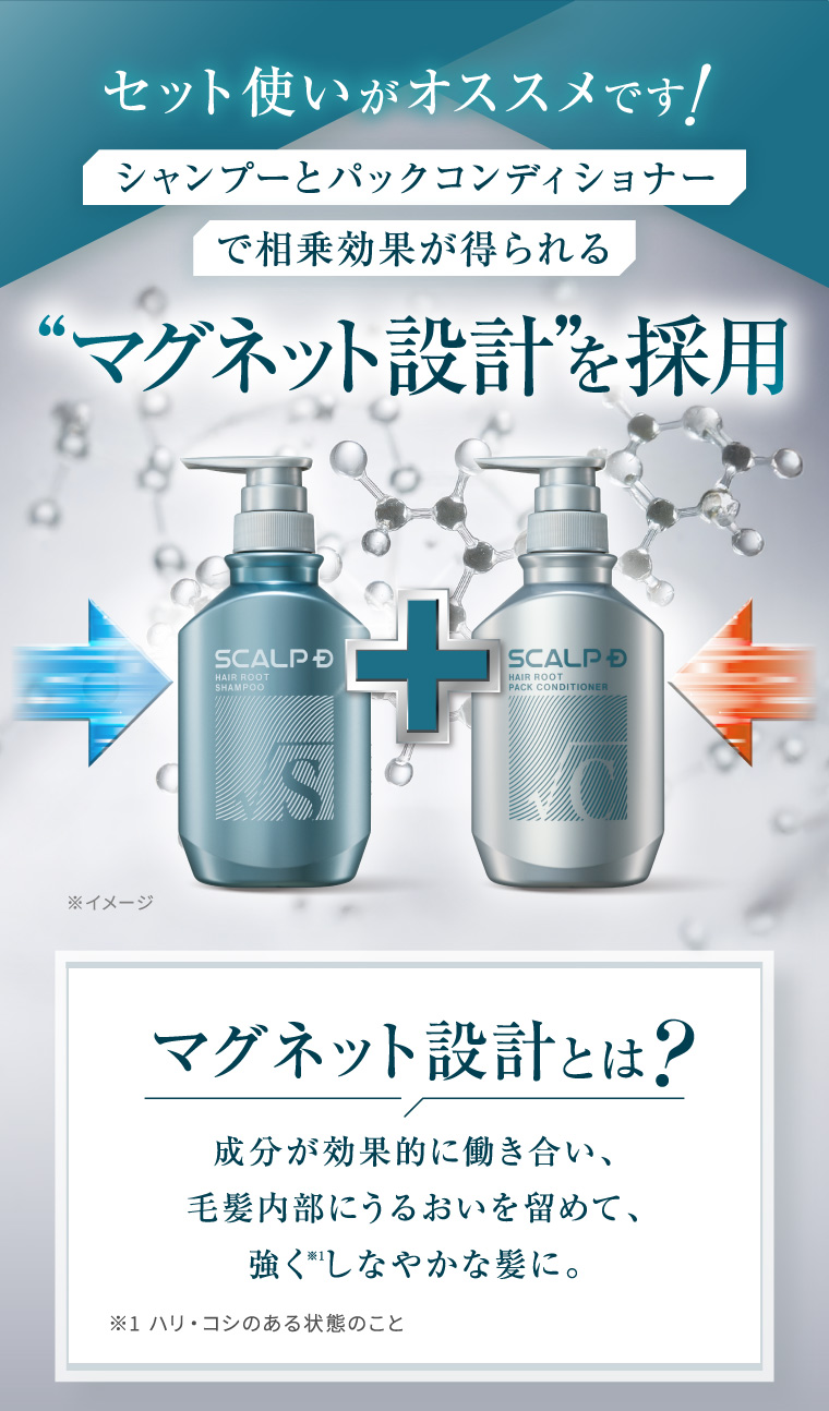 セット使いがオススメです! シャンプーとパックコンディショナー で相乗効果が得られる “マグネット設計”を採用 SCALP D HAIR ROOT SHAMPOO S + SCALP D HAIR ROOT PACK CONDITIONER ※イメージ マグネット設計とは? 成分が効果的に働き合い、 毛髪内部にうるおいを留めて、 強くしなやかな髪に。 ※1 ハリ・コシのある状態のこと