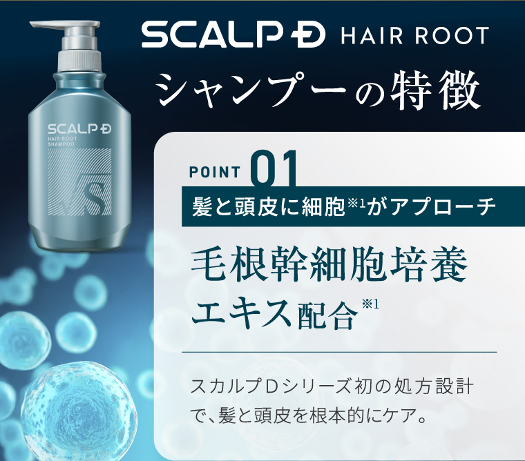 SCALP D HAIR ROOT SHAMPOO S SCALP D HAIR ROOT シャンプーの特徴 POINT 01 髪と頭皮に細胞がアプローチ 毛根幹細胞培養 エキス配合 ※1 スカルプDシリーズ初の処方設計 で、髪と頭皮を根本的にケア。