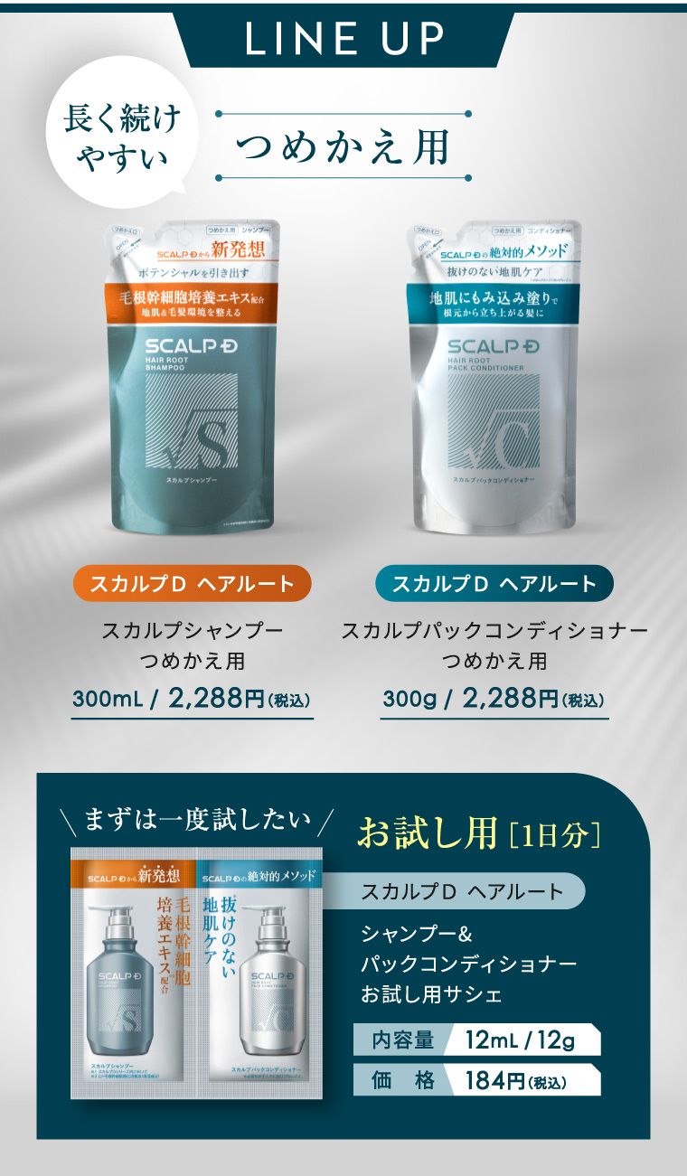 LINE UP 長く続け やすい つめかえ用 (2) つめかえ用 シャンプー (め) つめかえ用 コンディショナー SCALP から 新発想 ポテンシャルを引き出す 毛根幹細胞培養エキス配合 地肌&毛髪環境を整える SCALP D HAIR ROOT SHAMPOO SCALP の絶対的メソッド 抜けのない地肌ケア 地肌にもみ込み塗りで 根元から立ち上がる髪に SCALP D HAIR ROOT PACK CONDITIONER S スカルプシャンプー C スカルブバックコンディショナー スカルプD ヘアルート スカルプD ヘアルート スカルプシャンプー つめかえ用 スカルプパックコンディショナー つめかえ用 300mL / 2,288円 (税込) 300g/ 2,288円(税込) まずは一度試したい/お試し用[1日分] SCALP から 新発想 SCALPEの絶対的メソッド スカルプD ヘアルート SCALP D 培養エキス配合 毛根幹細胞 培毛 地拔 養根 肌け ケの な シャンプー& パックコンディショナー い SCALP D お試し用サシェ S 内容量 12mL/12g スカルプシャンプー ナ 価格 184円 (税込)