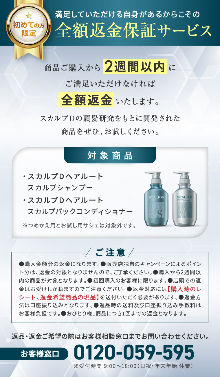 満足していただける自身があるからこその 初めての方 全額返金保証サービス 限定 商品ご購入から2週間以内に ご満足いただけなければ 全額返金いたします。 スカルプDの頭髪研究をもとに開発された 商品をぜひ、お試しください。 対象商品 ・スカルプDヘアルート スカルプシャンプー ・スカルプDヘアルート スカルプパックコンディショナー ※つめかえ用とお試し用サシェは対象外です。 SCALP SCALP D ご注意/ ●購入金額分の返金になります。 ●販売店独自のキャンペーンによるポイン ト分は、返金の対象となりませんので、ご了承ください。 ●購入から2週間以 内の商品が対象となります。 ●初回購入のお客様に限ります。 ●店頭での返 金はお受けしかねますのでご注意ください。 返金対応には 【購入時のレ シート、 返金希望商品の現品】 を送付いただく必要があります。 ●返金方 法は口座振り込みとなります。 ●返品時の送料及び口座振り込み手数料は お客様負担です。おひとり様1商品につき1回までの返金となります。 返品・返金ご希望の際はお客様相談窓口までお問い合わせください。 お客様窓口 0120-059-595 ※受付時間 9:0018:00 (日祝・年末年始休業)
