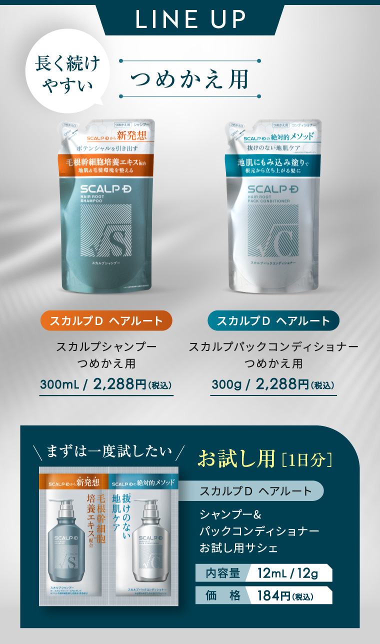 LINE UP 長く続け やすい つめかえ用 (8510) つめかえ用シャンプー SCALPから 新発想 ポテンシャルを引き出す 毛根幹細胞培養エキス配合 地肌&毛髪環境を整える SCALP D HAIR ROOT SHAMPOO つめかえ用 コンディショナー SCALP の絶対的メソッド 抜けのない地肌ケア 地肌にもみ込み塗りで 根元から立ち上がる髪に SCALP D HAIR ROOT PACK CONDITIONER S スカルプシャンプー スカルブバックコンディショナー スカルプD ヘアルート スカルプD ヘアルート スカルプシャンプー つめかえ用 スカルプパックコンディショナー つめかえ用 300mL / 2,288円(税込) 300g/ 2,288円(税込) まずは一度試したい/お試し用 [1日分] SCALP 54 新発想 SCALP もの 絶対的メソッド スカルプD ヘアルート SCALP D 培養エキス配合 毛根幹細胞 培毛 地拔 根肌け の な シャンプー& パックコンディショナー い SCALP お試し用サシェ 内容量 12mL/12g スカルプパックコンディショナー 価格 184円 (税込)