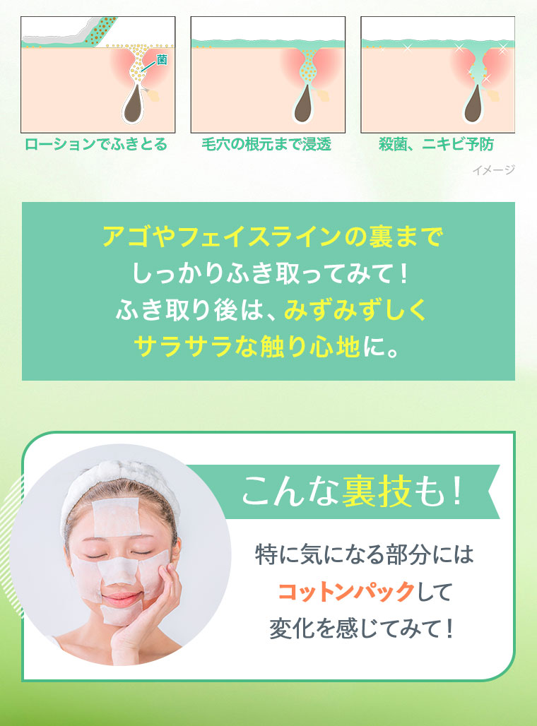 アゴやフェイスラインの裏までしっかりふき取ってみて！ ふき取り後は、みずみずしくサラサラな触り心地に。