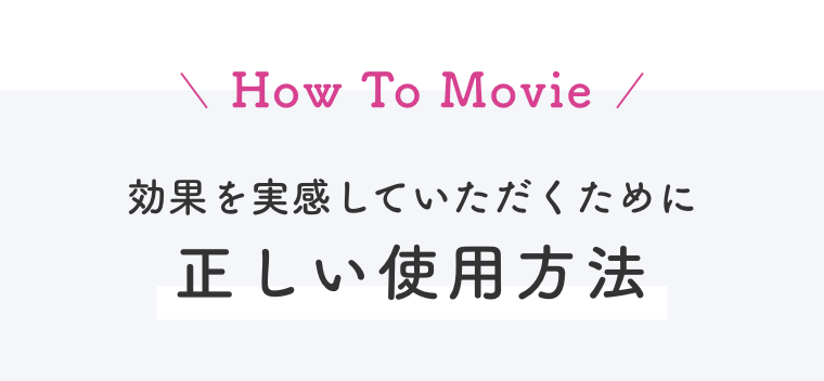 How To Movie  効果を実感していただくために正しい使用方法
