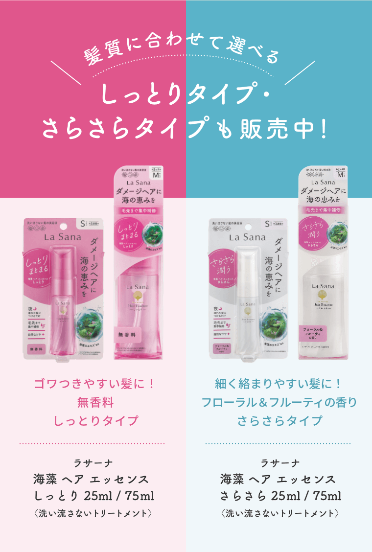髪質に合わせて選べる  しっとりタイプ・さらさらタイプも販売中！  ゴワつきやすい髪に！無香料 しっとりタイプ  ラサーナ 海藻 ヘア エッセンス しっとり 25ml/75ml〈洗い流さないトリートメント〉  細く絡まりやすい髪に！フローラル＆フルーティの香り さらさらタイプ  ラサーナ 海藻 ヘア エッセンス さらさら 25ml/75ml〈洗い流さないトリートメント〉