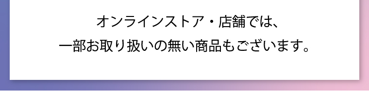 オンラインストア・店舗では、一部お取り扱いの無い商品もございます。