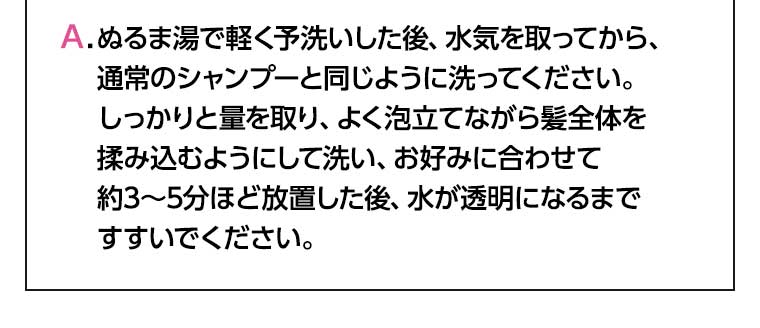 ぬるま湯で軽く予洗いした後、水気を取ってから、通常のシャンプーと同じように洗ってください。