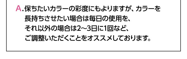 保ちたいカラーの彩度にもよりますが、カラーを長持ちさせたい場合は毎日の使用を、それ以外の場合は2~3日に1回など、ご調整いただくことをオススメしております。