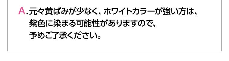 元々黄ばみが少なく、ホワイトカラーが強い方は、紫色に染まる可能性がありますので、予めご了承ください。