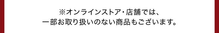 ※オンラインストア・店舗では、一部お取り扱いのない商品もございます。
