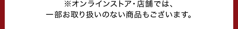 ※オンラインストア・店舗では、一部お取り扱いのない商品もございます。