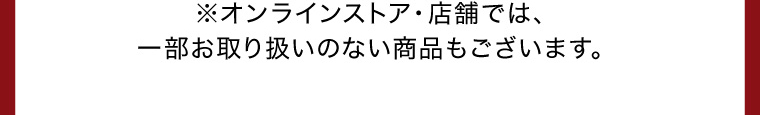 ※オンラインストア・店舗では、一部お取り扱いのない商品もございます。
