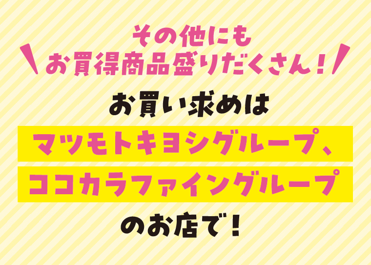その他にもお買得商品盛りだくさん！お買い求めはマツモトキヨシグループ、ココカラファイングループのお店で！