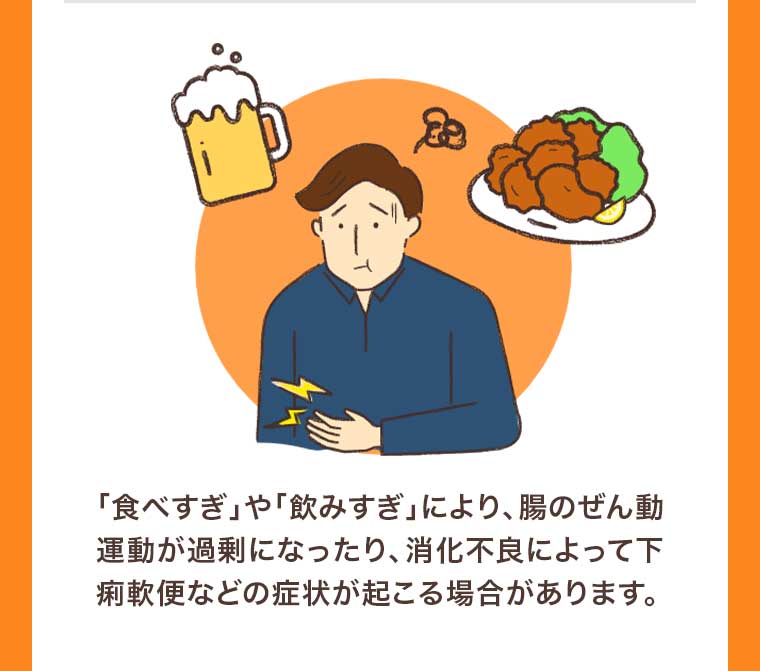 「食べすぎ」や「飲みすぎ」により、腸のぜん動運動が過剰になったり、消化不良によって下痢軟便などの症状が起こる場合があります。
