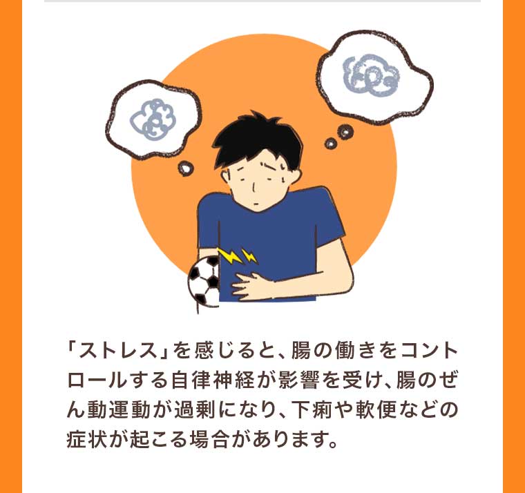 「ストレス」を感じると、腸の働きをコントロールする自律神経が影響を受け、腸のぜん動運動が過剰になり、下痢や軟便などの症状が起こる場合があります。