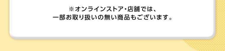 オンラインストア・店舗では、一部お取り扱いのない商品もございます。