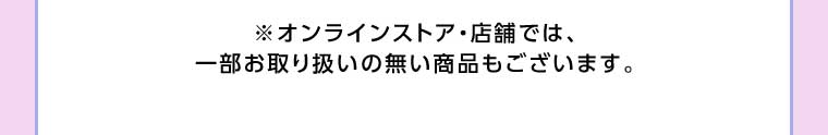 オンラインストア・店舗では、一部お取り扱いのない商品もございます。