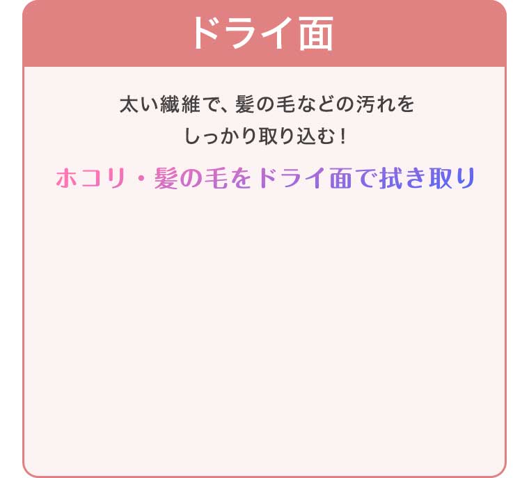 ドライ面 太い繊維で、髪の毛などの汚れをしっかり取り込む!