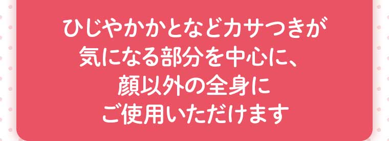 ひじやかかとなどカサつきが気になる部分を中心に、顔以外の全身にご使用いただけます