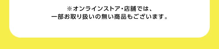 オンラインストア・店舗では、一部お取り扱いのない商品もございます。