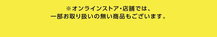 オンラインストア・店舗では、一部お取り扱いのない商品もございます。