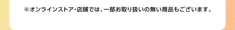 オンラインストア・店舗では、一部お取り扱いのない商品もございます。