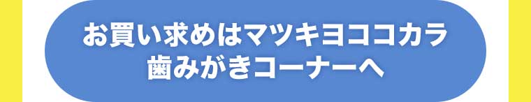 お買い求めはマツキヨココカラ歯みがきコーナーへ
