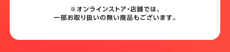 オンラインストア・店舗では、一部お取り扱いのない商品もございます。