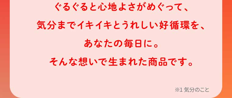 ぐるぐると心地よさがめぐって、気分までイキイキとうれしい好循環を、あなたの毎日に。