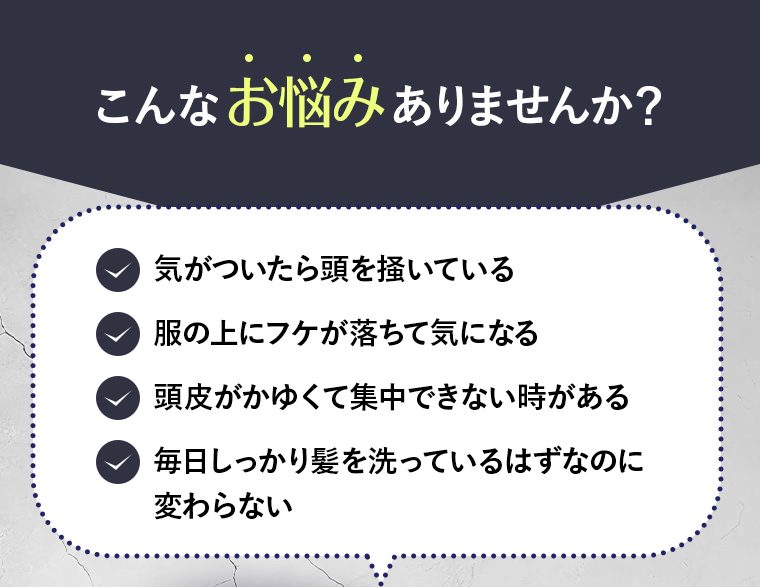 こんなお悩みありませんか？「気がついたら頭を掻いている」「服の上にフケが落ちて気になる」「頭皮がかゆくて集中できない時がある」「毎日しっかり髪を洗っているはずなのに変わらない」