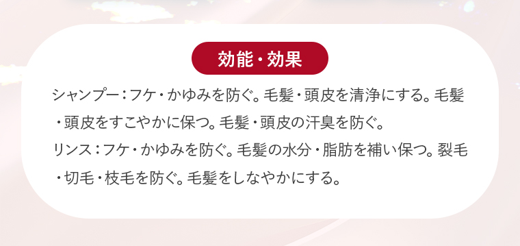 【効能・効果】シャンプー：フケ・かゆみを防ぐ。毛髪・頭皮を清浄にする。毛髪・頭皮をすこやかに保つ。毛髪・頭皮の汗臭を防ぐ。リンス：フケ・かゆみを防ぐ。毛髪の水分・脂肪を補い保つ。裂毛・切毛・枝毛を防ぐ。毛髪をしなやかにする。