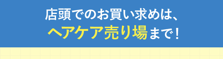 店頭でのお買い求めは、ヘアケア売り場まで！