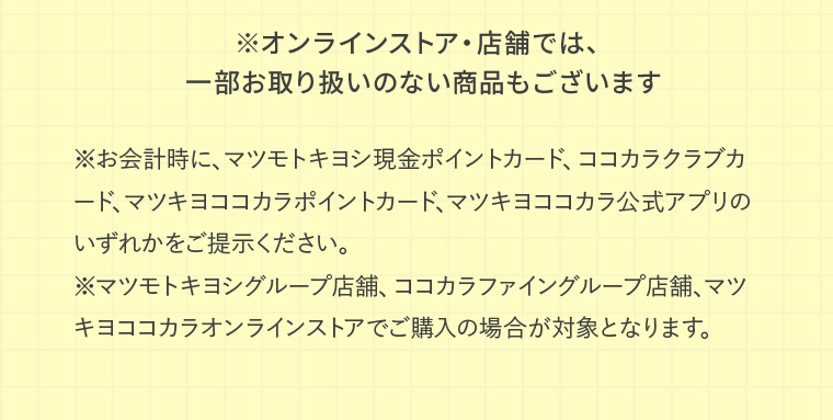 ※オンラインストア・店舗では、一部お取り扱いのない商品もございます ※お会計時に、マツモトキヨシ現金ポイントカード、ココカラクラブカード、マツキヨココカラポイントカード、マツキヨココカラ公式アプリのいずれかをご提示ください。※マツモトキヨシグループ店舗、ココカラファイングループ店舗、マツキヨココカラオンラインストアでご購入の場合が対象となります。