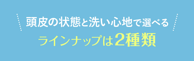 頭皮の状態と洗い心地で選べるラインナップは2種類
