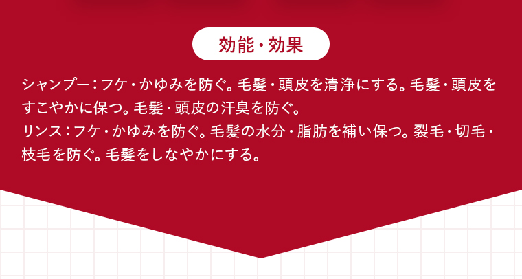 【効能・効果】シャンプー：フケ・かゆみを防ぐ。毛髪・頭皮を清浄にする。毛髪・頭皮をすこやかに保つ。毛髪・頭皮の汗臭を防ぐ。リンス：フケ・かゆみを防ぐ。毛髪の水分・脂肪を補い保つ。裂毛・切毛・枝毛を防ぐ。毛髪をしなやかにする。